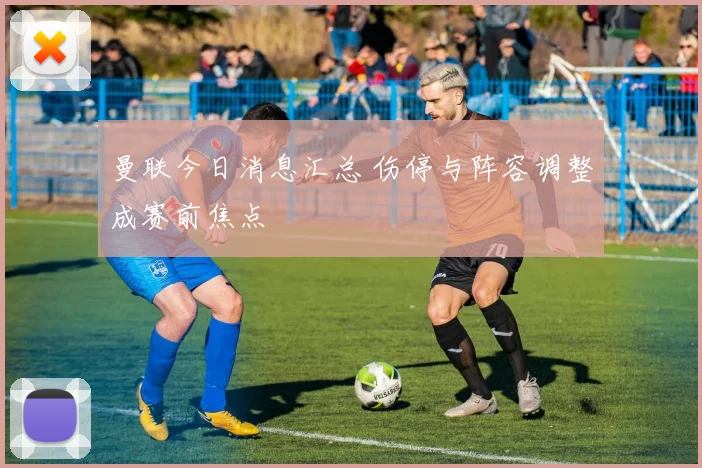 曼联今日消息汇总 伤停与阵容调整成赛前焦点