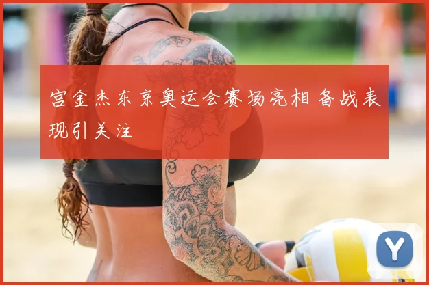 宫金杰东京奥运会赛场亮相 备战表现引关注