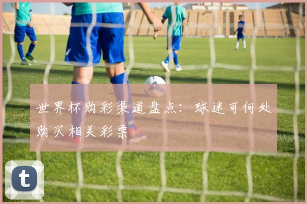 世界杯购彩渠道盘点:球迷可何处购买相关彩票