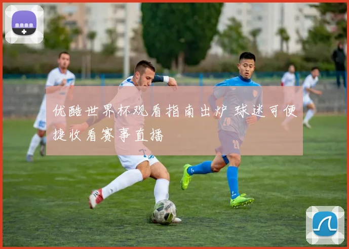 优酷世界杯观看指南出炉 球迷可便捷收看赛事直播