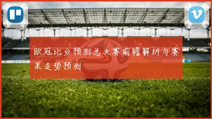 欧冠比分预测总决赛前瞻解析与赛果走势预测