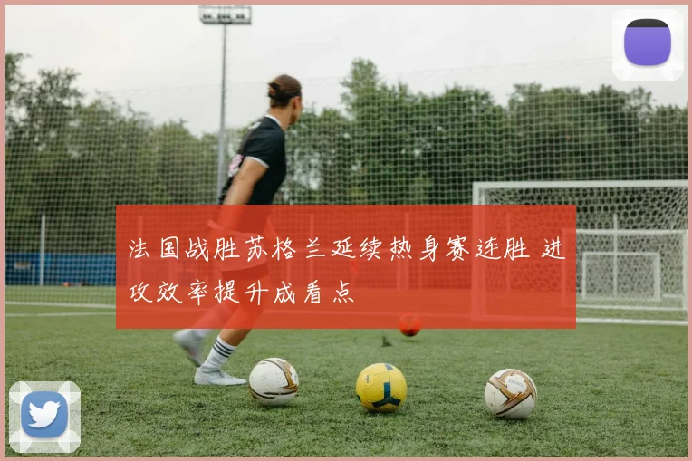 法国战胜苏格兰延续热身赛连胜 进攻效率提升成看点