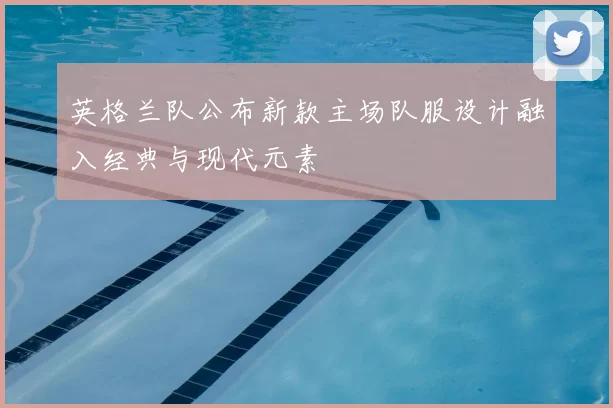 英格兰队公布新款主场队服设计融入经典与现代元素