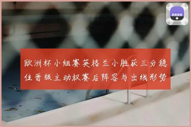 欧洲杯小组赛英格兰小胜获三分稳住晋级主动权赛后阵容与出线形势分析