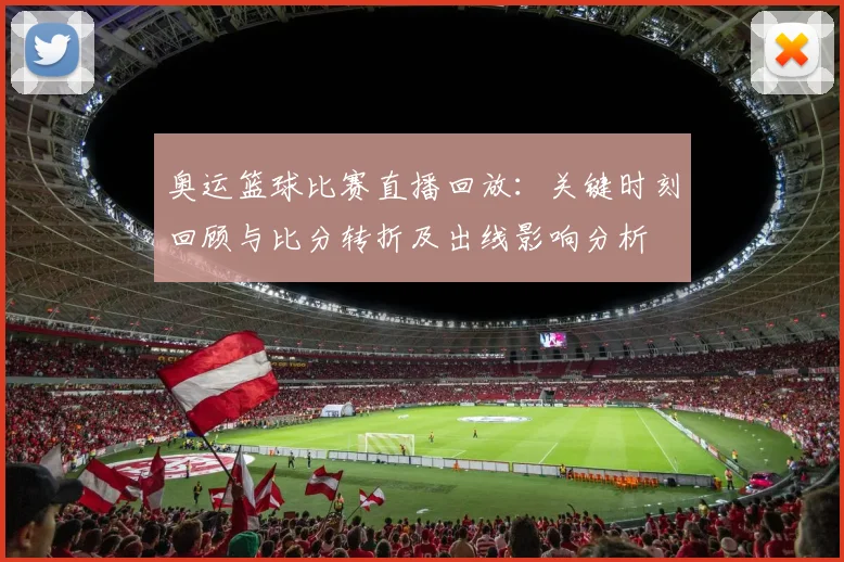 奥运篮球比赛直播回放：关键时刻回顾与比分转折及出线影响分析