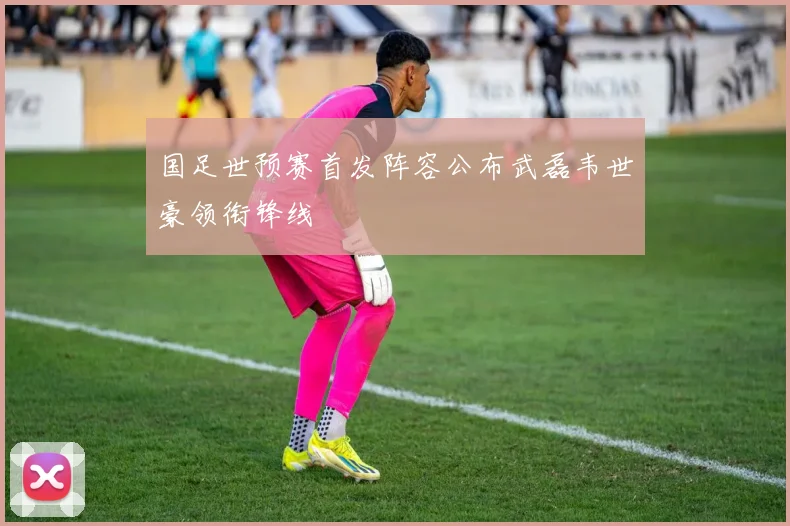 国足世预赛首发阵容公布武磊韦世豪领衔锋线