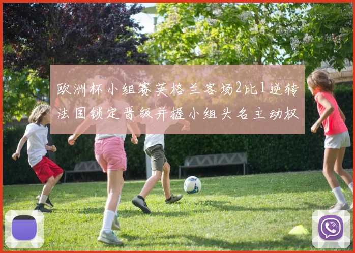 欧洲杯小组赛英格兰客场2比1逆转法国锁定晋级并握小组头名主动权