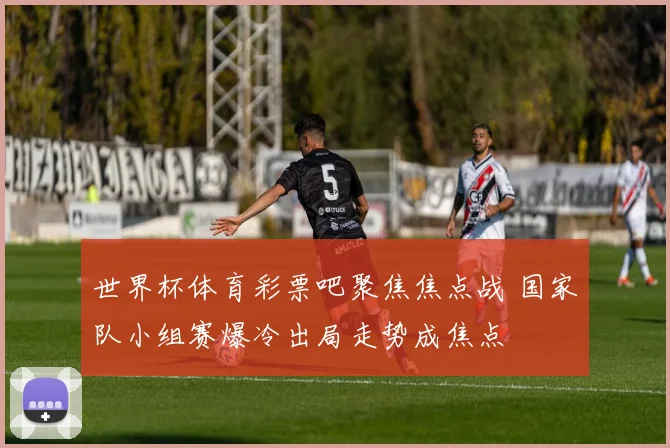 世界杯体育彩票吧聚焦焦点战 国家队小组赛爆冷出局走势成焦点