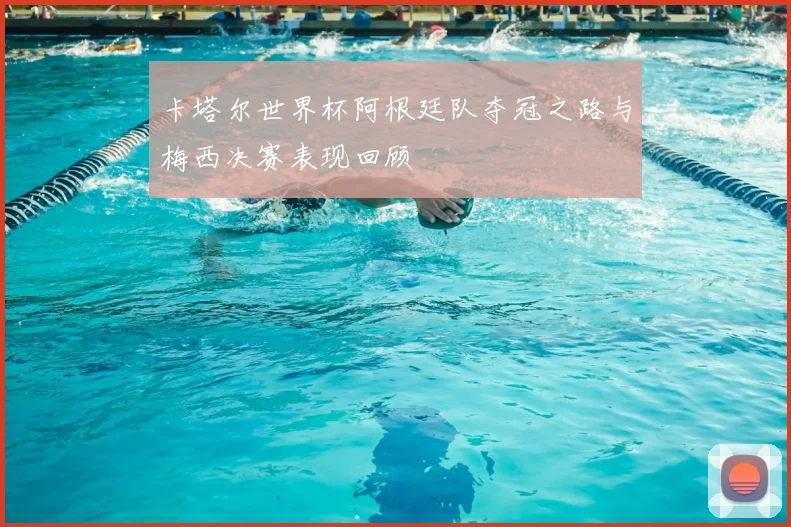 卡塔尔世界杯阿根廷队夺冠之路与梅西决赛表现回顾