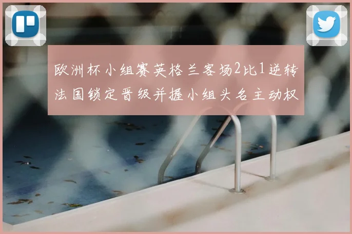 欧洲杯小组赛英格兰客场2比1逆转法国锁定晋级并握小组头名主动权