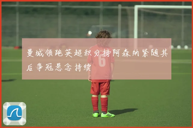 曼城领跑英超积分榜阿森纳紧随其后争冠悬念持续