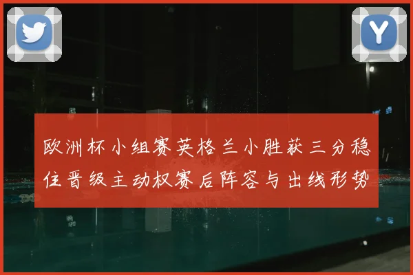 欧洲杯小组赛英格兰小胜获三分稳住晋级主动权赛后阵容与出线形势分析