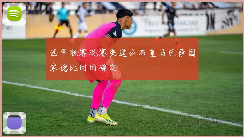 西甲联赛观赛渠道公布皇马巴萨国家德比时间确定
