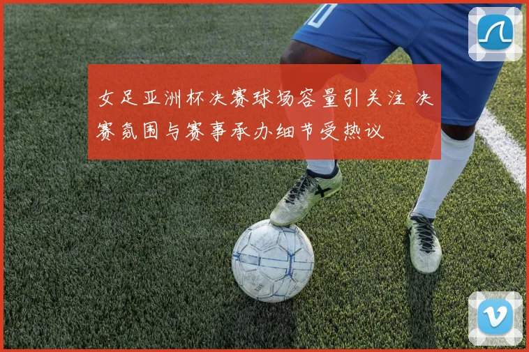 女足亚洲杯决赛球场容量引关注 决赛氛围与赛事承办细节受热议