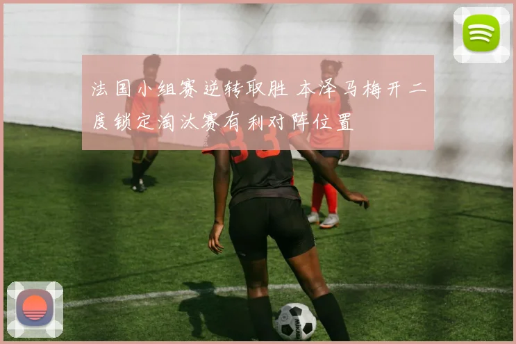 法国小组赛逆转取胜 本泽马梅开二度锁定淘汰赛有利对阵位置