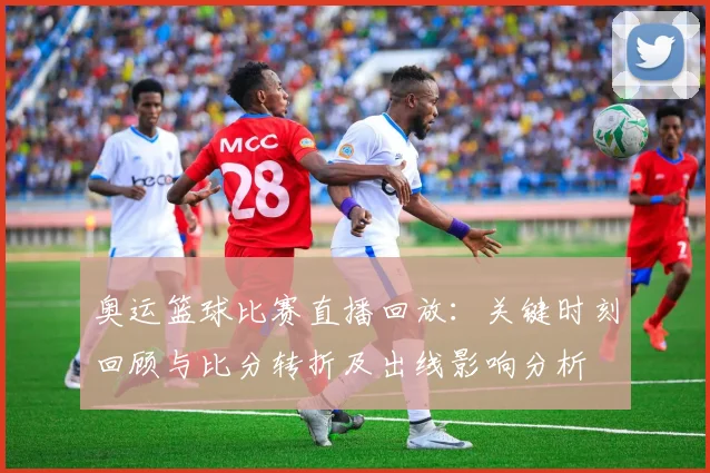 奥运篮球比赛直播回放：关键时刻回顾与比分转折及出线影响分析