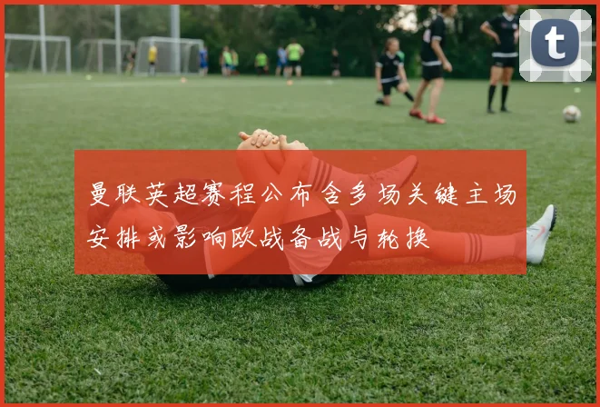 曼联英超赛程公布含多场关键主场安排或影响欧战备战与轮换