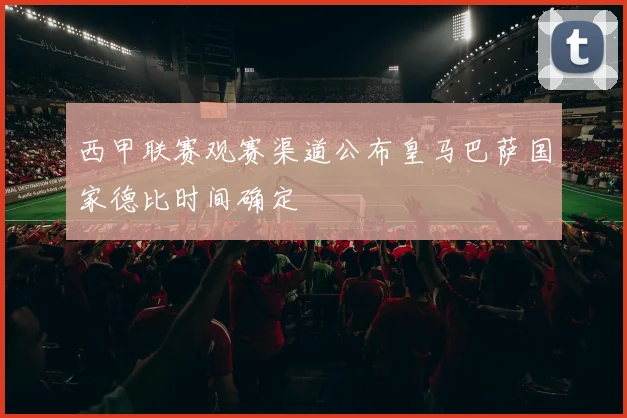 西甲联赛观赛渠道公布皇马巴萨国家德比时间确定
