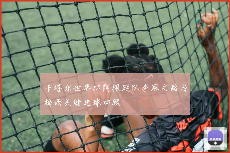 卡塔尔世界杯阿根廷队夺冠之路与梅西关键进球回顾