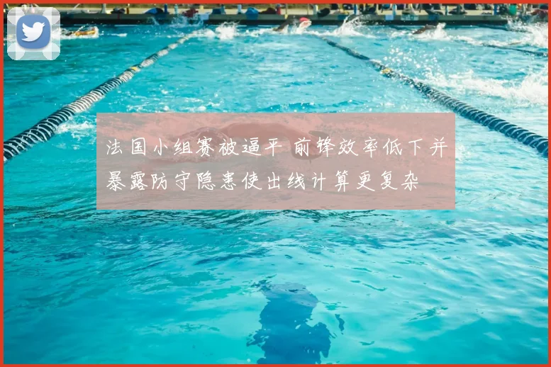 法国小组赛被逼平 前锋效率低下并暴露防守隐患使出线计算更复杂