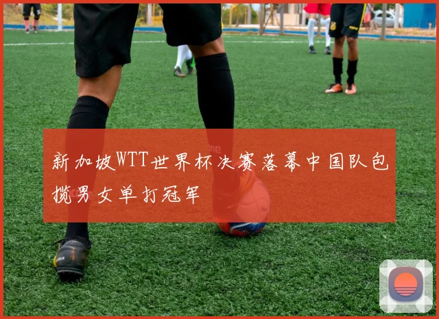 新加坡WTT世界杯决赛落幕中国队包揽男女单打冠军