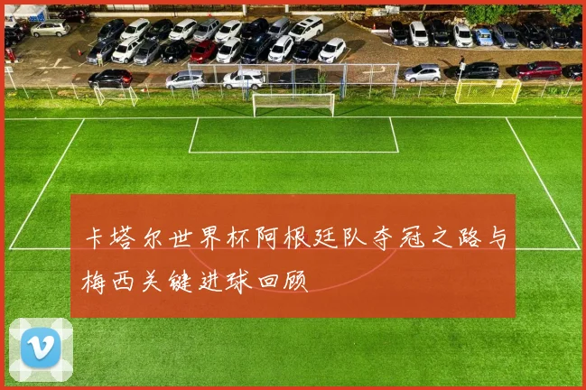 卡塔尔世界杯阿根廷队夺冠之路与梅西关键进球回顾