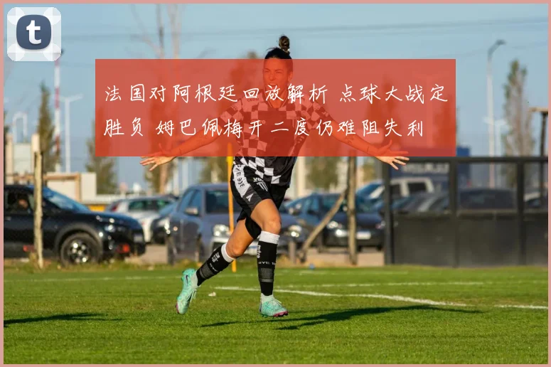 法国对阿根廷回放解析 点球大战定胜负 姆巴佩梅开二度仍难阻失利