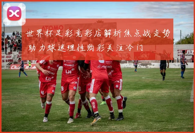 世界杯足彩竞彩店解析焦点战走势 助力球迷理性购彩关注冷门