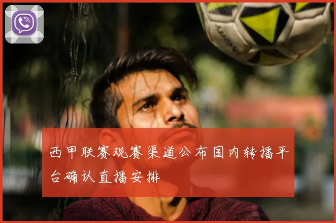 西甲联赛观赛渠道公布国内转播平台确认直播安排