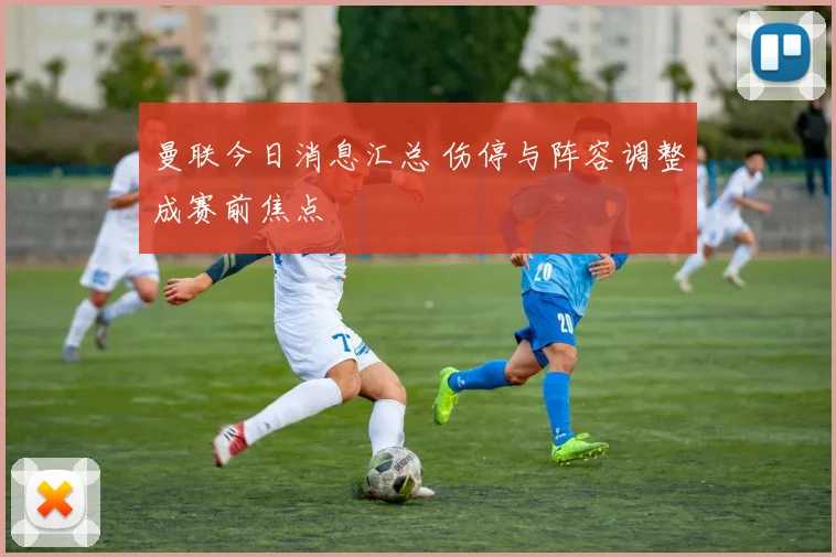 曼联今日消息汇总 伤停与阵容调整成赛前焦点