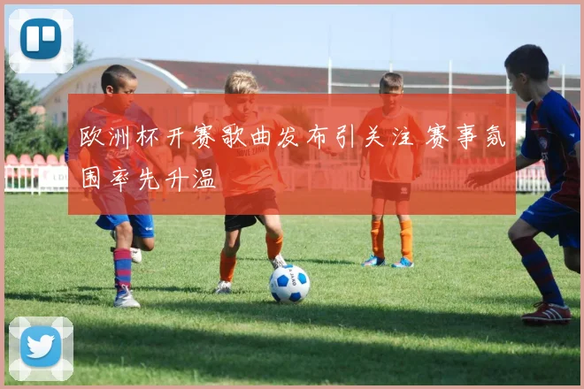欧洲杯开赛歌曲发布引关注 赛事氛围率先升温